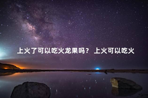 上火了可以吃火龙果吗？ 上火可以吃火龙果降火吗